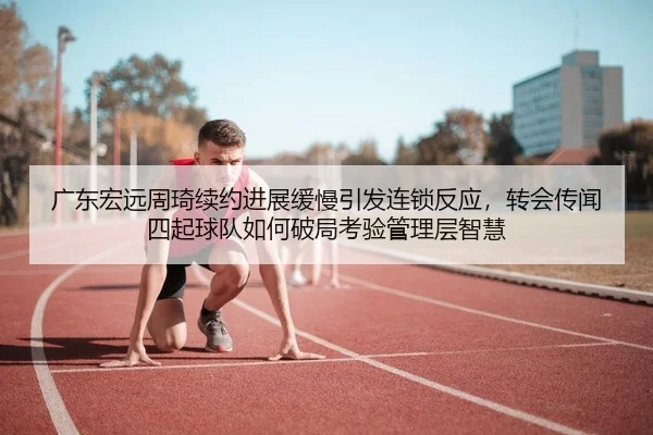 广东宏远周琦续约进展缓慢引发连锁反应，转会传闻四起球队如何破局考验管理层智慧